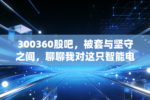 300360股吧，被套与坚守之间，聊聊我对这只智能电网老兵的真实看法