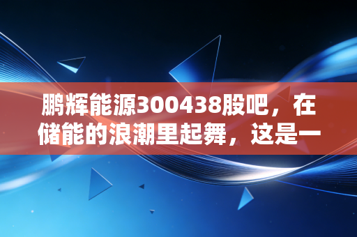 鹏辉能源300438股吧,在储能的浪潮里起舞,这是一家被低估的隐形冠军吗?