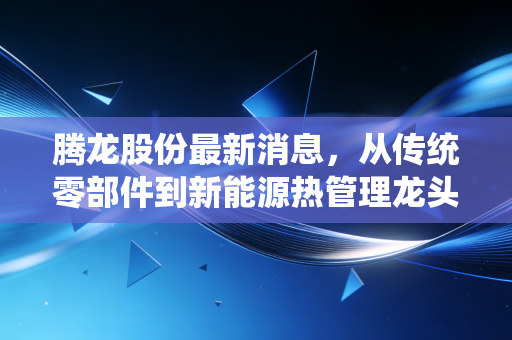 腾龙股份最新消息,从传统零部件到新能源热管理龙头的蜕变之路