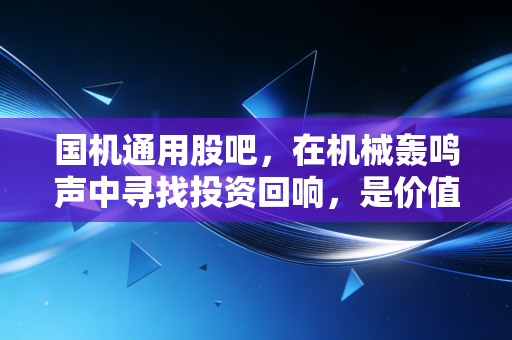 国机通用股吧,在机械轰鸣声中寻找投资回响,是价值洼地还是散户修罗场?