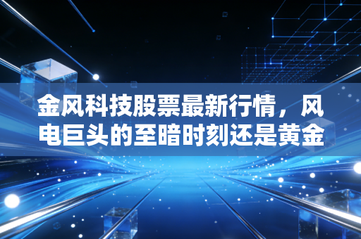 金风科技股票最新行情,风电巨头的至暗时刻还是黄金坑起跳前夜?