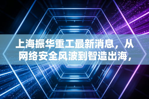 上海振华重工最新消息，从网络安全风波到智造出海，这家港口巨头的韧性与突围