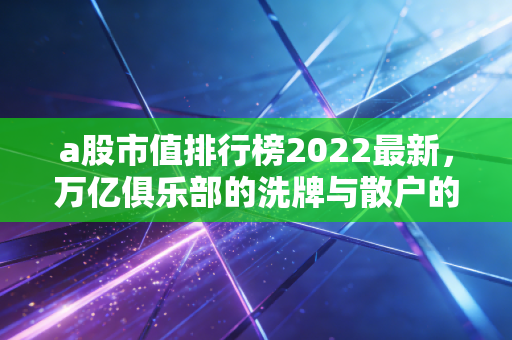 a股市值排行榜2022最新，万亿俱乐部的洗牌与散户的悲欢