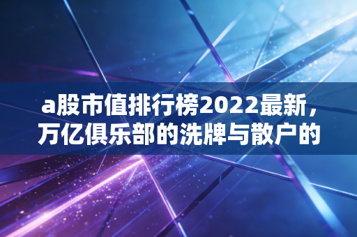 a股市值排行榜2022最新，万亿俱乐部的洗牌与散户的悲欢