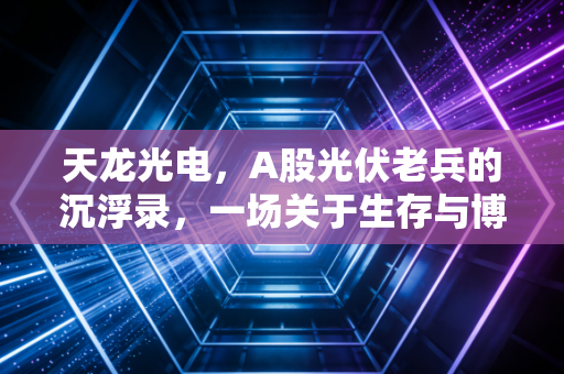 天龙光电，A股光伏老兵的沉浮录，一场关于生存与博弈的财经观察
