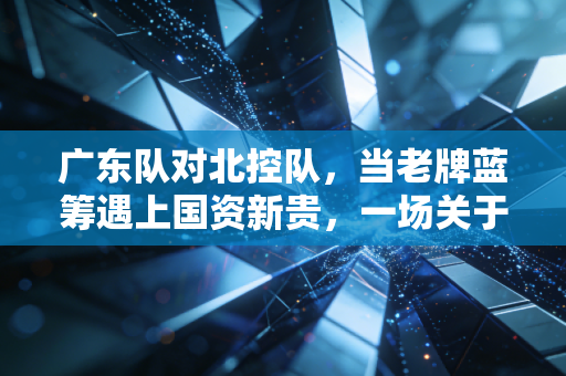 广东队对北控队，当老牌蓝筹遇上国资新贵，一场关于投入产出比的实战推演