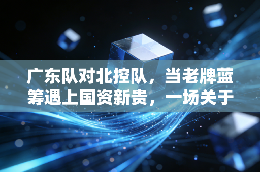 广东队对北控队，当老牌蓝筹遇上国资新贵，一场关于投入产出比的实战推演