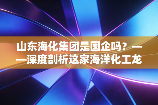 山东海化集团是国企吗？——深度剖析这家海洋化工龙头的国资底色与江湖沉浮