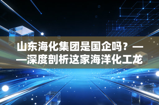 山东海化集团是国企吗？——深度剖析这家海洋化工龙头的国资底色与江湖沉浮
