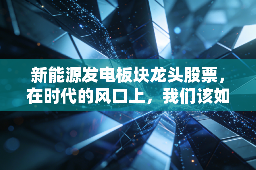 新能源发电板块龙头股票，在时代的风口上，我们该如何抓住这波绿色红利？