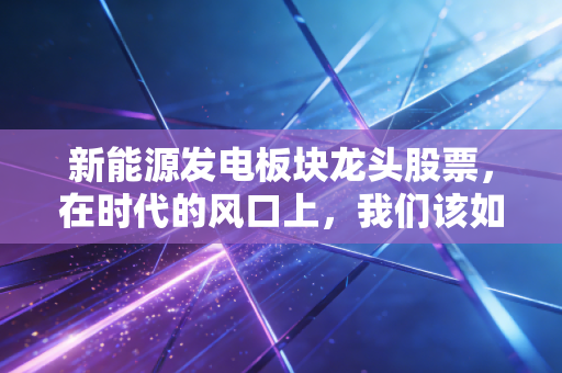 新能源发电板块龙头股票，在时代的风口上，我们该如何抓住这波绿色红利？