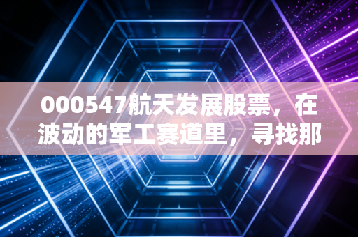000547航天发展股票，在波动的军工赛道里，寻找那颗稳健的科技星