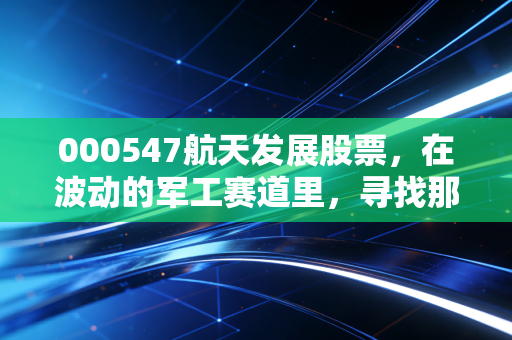 000547航天发展股票，在波动的军工赛道里，寻找那颗稳健的科技星