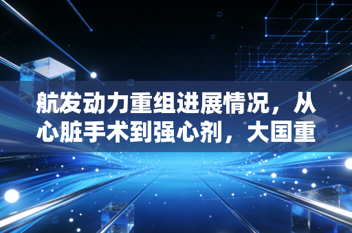 航发动力重组进展情况，从心脏手术到强心剂，大国重器背后的资本博弈与投资逻辑
