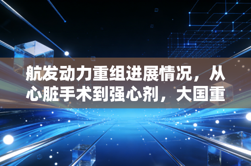 航发动力重组进展情况，从心脏手术到强心剂，大国重器背后的资本博弈与投资逻辑