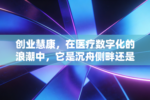 创业慧康,在医疗数字化的浪潮中,它是沉舟侧畔还是千帆竞发?