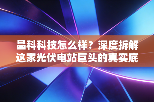 晶科科技怎么样？深度拆解这家光伏电站巨头的真实底色与未来潜力