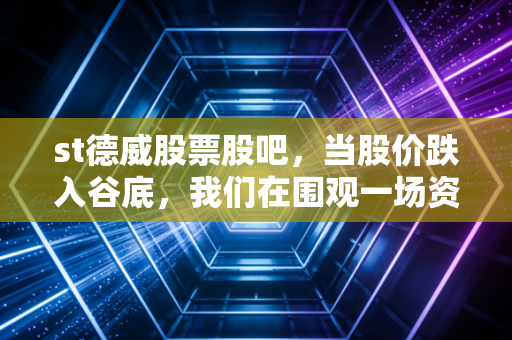 st德威股票股吧,当股价跌入谷底,我们在围观一场资本市场的残酷告别