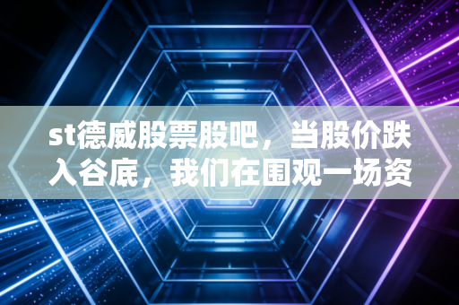 st德威股票股吧，当股价跌入谷底，我们在围观一场资本市场的残酷告别