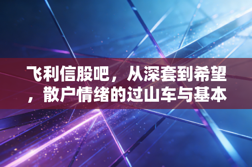 飞利信股吧，从深套到希望，散户情绪的过山车与基本面的博弈