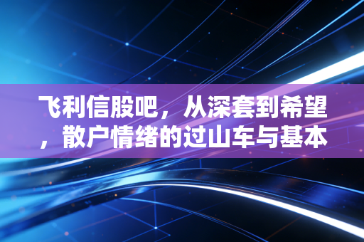 飞利信股吧,从深套到希望,散户情绪的过山车与基本面的博弈