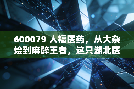 600079 人福医药,从大杂烩到麻醉王者,这只湖北医药巨头的翻身仗到底值不值得押注?