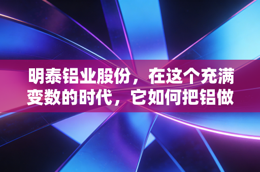 明泰铝业股份，在这个充满变数的时代，它如何把铝做成一门好生意？
