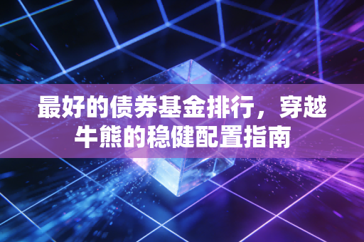 最好的债券基金排行，穿越牛熊的稳健配置指南