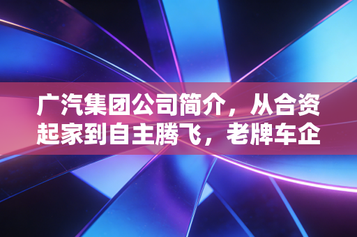 广汽集团公司简介，从合资起家到自主腾飞，老牌车企的中年突围战