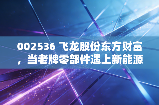 002536 飞龙股份东方财富,当老牌零部件遇上新能源风口,是散户的狂欢还是价值回归?