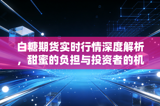 白糖期货实时行情深度解析，甜蜜的负担与投资者的机遇