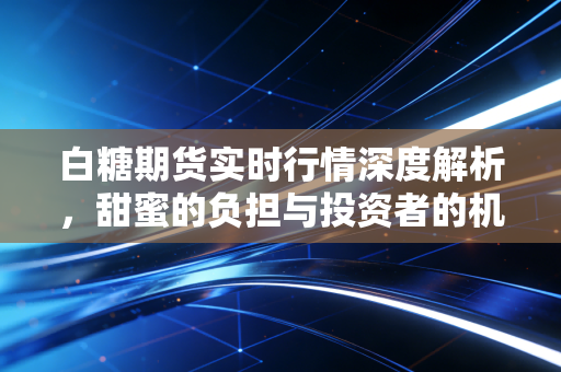 白糖期货实时行情深度解析，甜蜜的负担与投资者的机遇