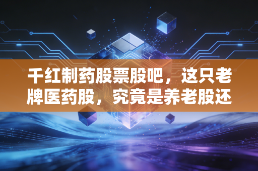 千红制药股票股吧,这只老牌医药股,究竟是养老股还是价值陷阱?