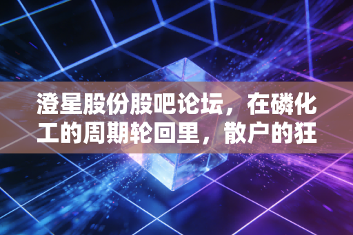 澄星股份股吧论坛，在磷化工的周期轮回里，散户的狂欢与悲歌
