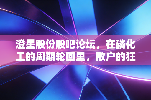 澄星股份股吧论坛，在磷化工的周期轮回里，散户的狂欢与悲歌