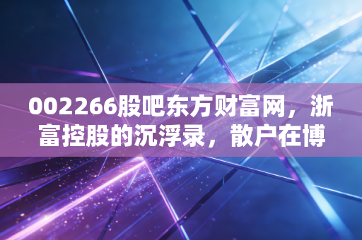 002266股吧东方财富网,浙富控股的沉浮录,散户在博弈中寻找那一束光