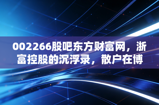 002266股吧东方财富网，浙富控股的沉浮录，散户在博弈中寻找那一束光