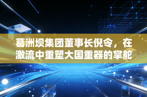葛洲坝集团董事长倪令，在激流中重塑大国重器的掌舵人