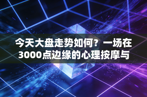 今天大盘走势如何？一场在3000点边缘的心理按摩与生存法则