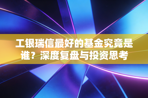 工银瑞信最好的基金究竟是谁?深度复盘与投资思考