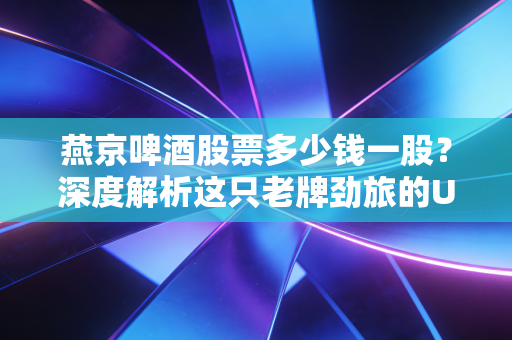 燕京啤酒股票多少钱一股?深度解析这只老牌劲旅的U8翻身仗与投资逻辑