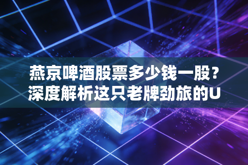 燕京啤酒股票多少钱一股?深度解析这只老牌劲旅的U8翻身仗与投资逻辑
