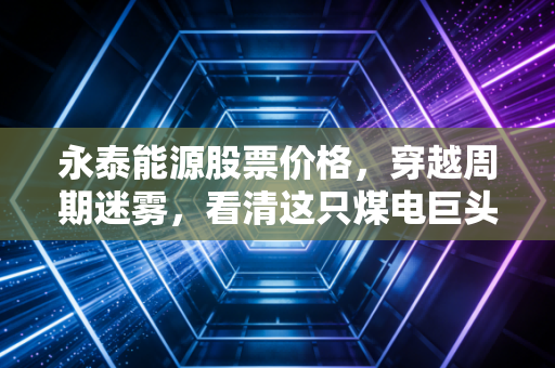 永泰能源股票价格，穿越周期迷雾，看清这只煤电巨头的真实底色