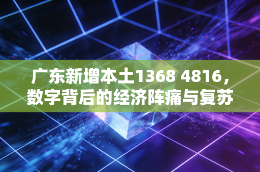 广东新增本土1368 4816，数字背后的经济阵痛与复苏希望
