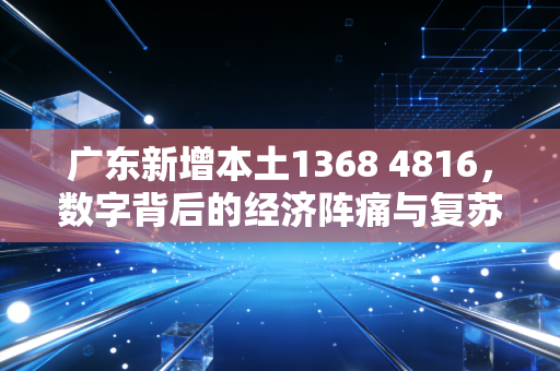广东新增本土1368 4816，数字背后的经济阵痛与复苏希望