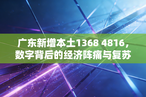 广东新增本土1368 4816，数字背后的经济阵痛与复苏希望