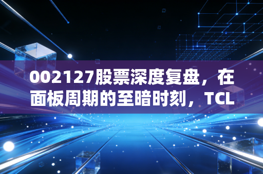 002127股票深度复盘，在面板周期的至暗时刻，TCL科技是价值洼地还是陷阱？