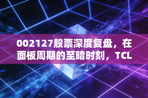002127股票深度复盘,在面板周期的至暗时刻,TCL科技是价值洼地还是陷阱?