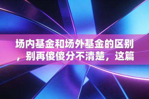 场内基金和场外基金的区别,别再傻傻分不清楚,这篇攻略帮你省下真金白银