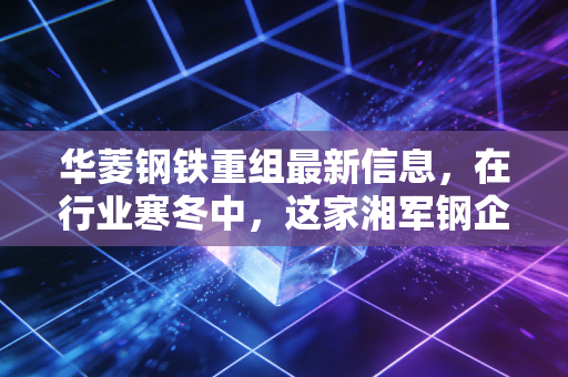 华菱钢铁重组最新信息，在行业寒冬中，这家湘军钢企如何通过重组焕发新生？